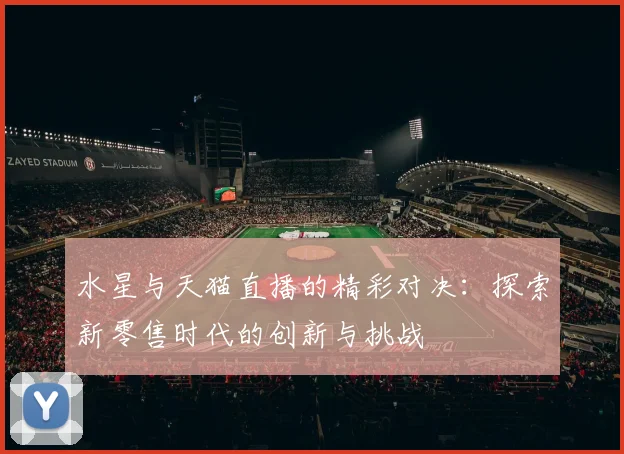 水星与天猫直播的精彩对决：探索新零售时代的创新与挑战