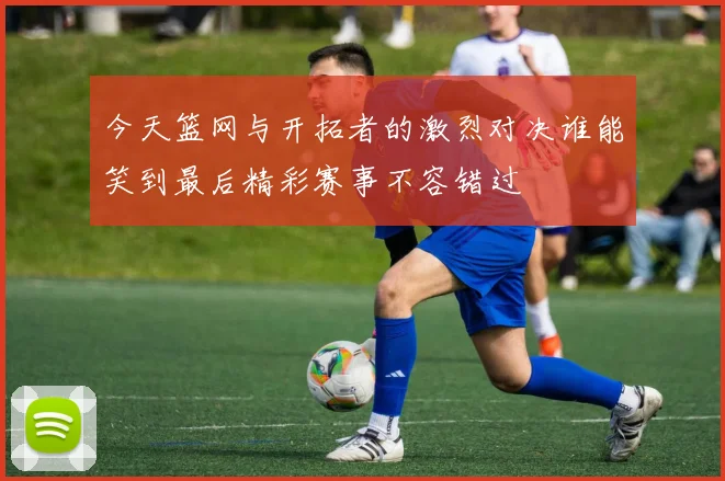 今天篮网与开拓者的激烈对决谁能笑到最后精彩赛事不容错过