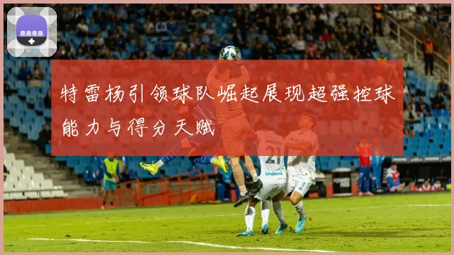 特雷杨引领球队崛起展现超强控球能力与得分天赋